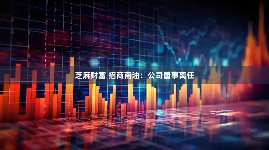芝麻财富 招商南油：公司董事离任
