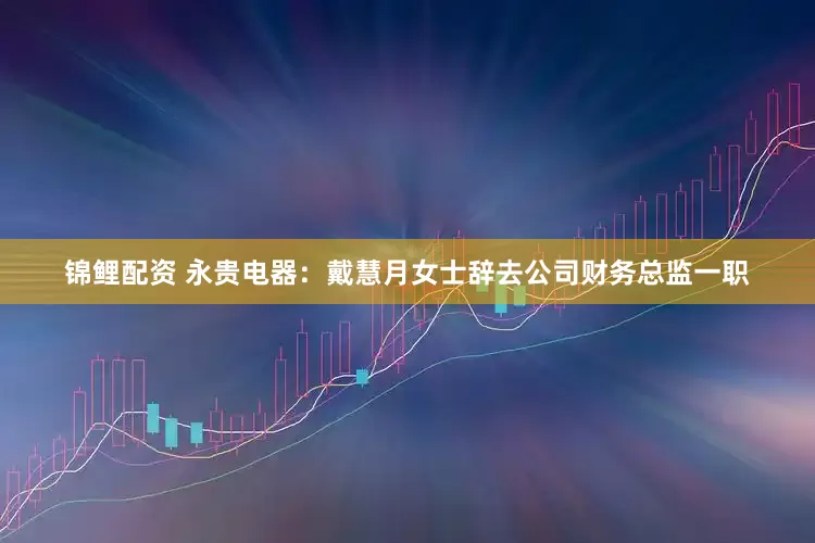 锦鲤配资 永贵电器：戴慧月女士辞去公司财务总监一职