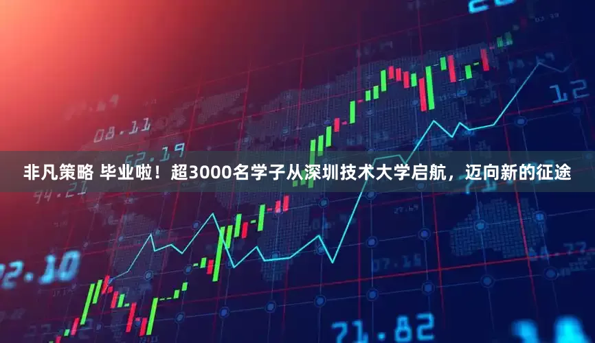 非凡策略 毕业啦！超3000名学子从深圳技术大学启航，迈向新的征途