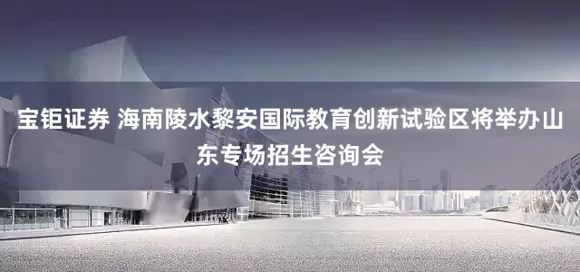 宝钜证券 海南陵水黎安国际教育创新试验区将举办山东专场招生咨询会