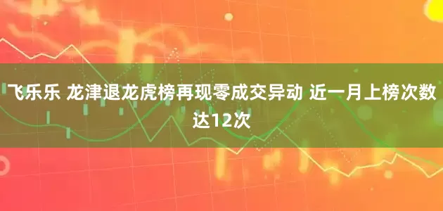 飞乐乐 龙津退龙虎榜再现零成交异动 近一月上榜次数达12次