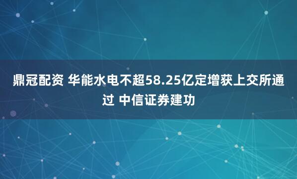 鼎冠配资 华能水电不超58.25亿定增获上交所通过 中信证券建功