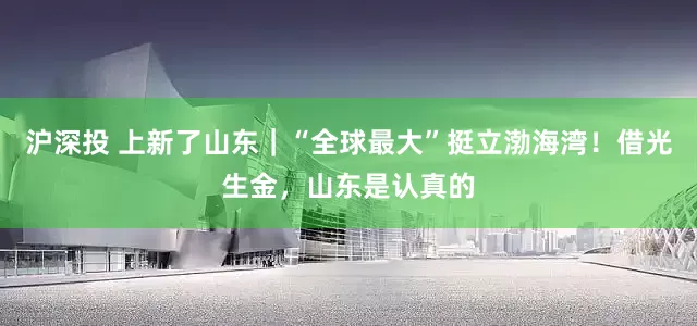沪深投 上新了山东｜“全球最大”挺立渤海湾！借光生金，山东是认真的