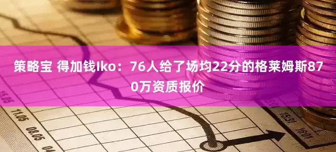 策略宝 得加钱Iko：76人给了场均22分的格莱姆斯870万资质报价