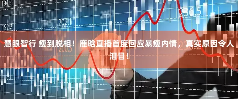 慧眼智行 瘦到脱相！鹿晗直播首度回应暴瘦内情，真实原因令人泪目！