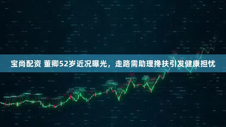 宝尚配资 董卿52岁近况曝光，走路需助理搀扶引发健康担忧