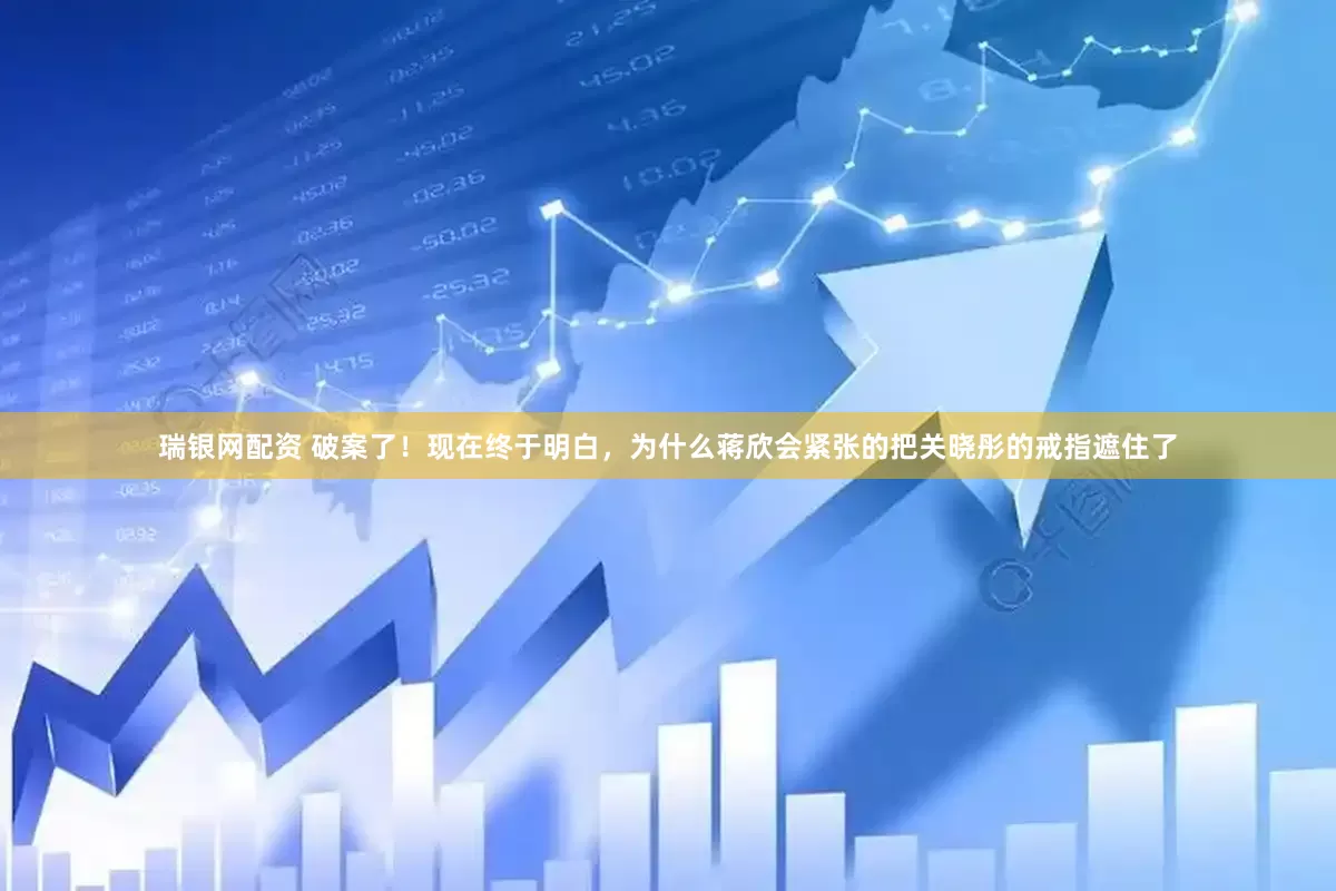 瑞银网配资 破案了！现在终于明白，为什么蒋欣会紧张的把关晓彤的戒指遮住了