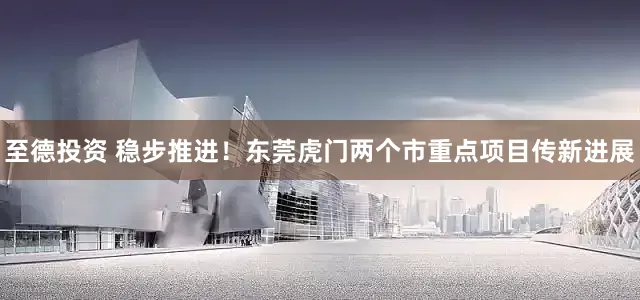 至德投资 稳步推进！东莞虎门两个市重点项目传新进展