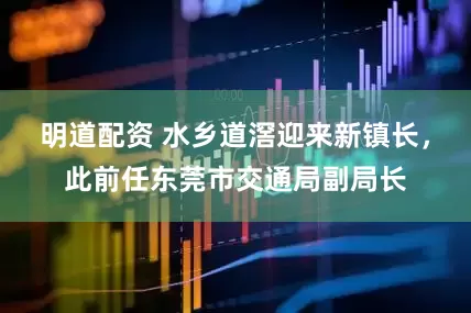明道配资 水乡道滘迎来新镇长，此前任东莞市交通局副局长