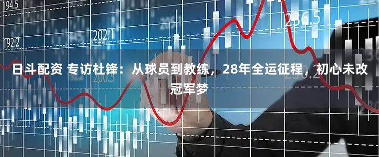 日斗配资 专访杜锋：从球员到教练，28年全运征程，初心未改冠军梦