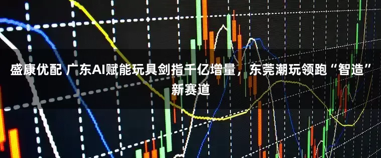 盛康优配 广东AI赋能玩具剑指千亿增量，东莞潮玩领跑“智造”新赛道