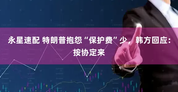 永星速配 特朗普抱怨“保护费”少，韩方回应：按协定来