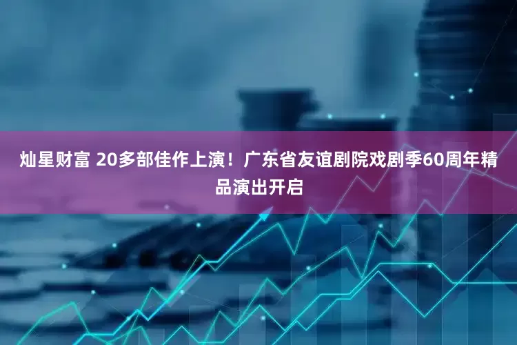 灿星财富 20多部佳作上演！广东省友谊剧院戏剧季60周年精品演出开启