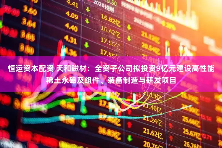 恒运资本配资 天和磁材：全资子公司拟投资9亿元建设高性能稀土永磁及组件、装备制造与研发项目