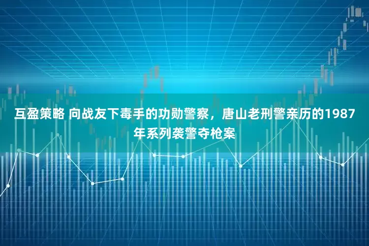 互盈策略 向战友下毒手的功勋警察，唐山老刑警亲历的1987年系列袭警夺枪案